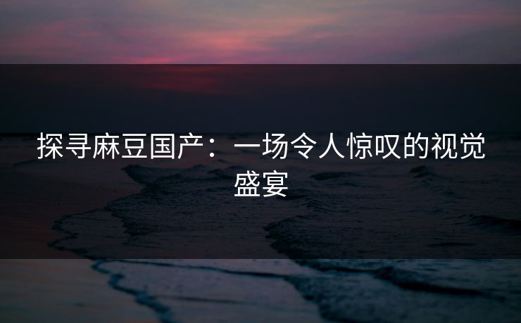 探寻麻豆国产：一场令人惊叹的视觉盛宴