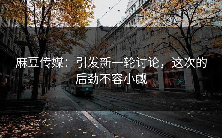 麻豆传媒：引发新一轮讨论，这次的后劲不容小觑
