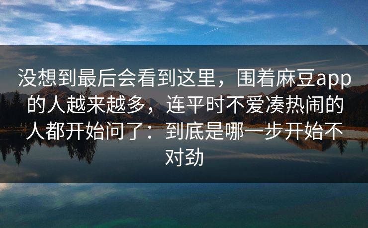 没想到最后会看到这里，围着麻豆app的人越来越多，连平时不爱凑热闹的人都开始问了：到底是哪一步开始不对劲