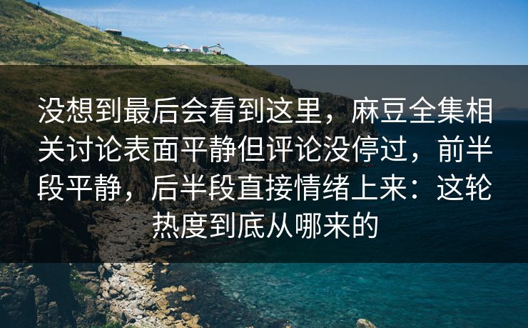 没想到最后会看到这里，麻豆全集相关讨论表面平静但评论没停过，前半段平静，后半段直接情绪上来：这轮热度到底从哪来的