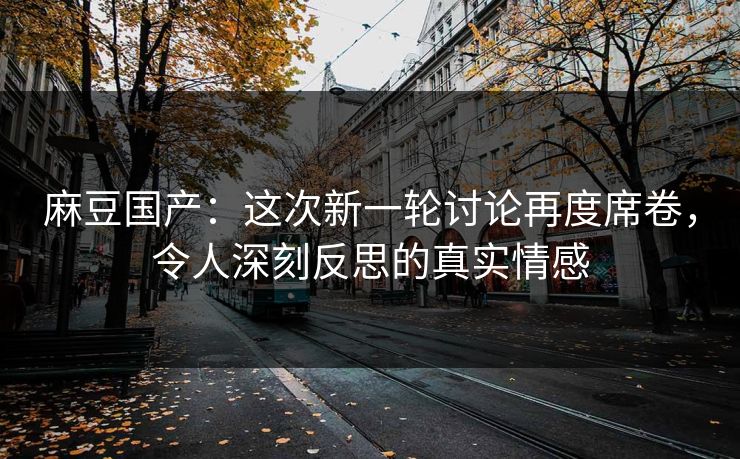 麻豆国产：这次新一轮讨论再度席卷，令人深刻反思的真实情感