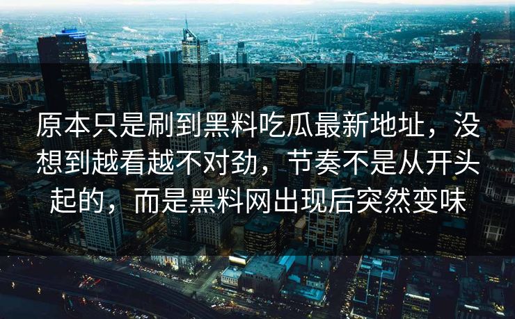 原本只是刷到黑料吃瓜最新地址,没想到越看越不对劲,节奏不是从开头起的,而是黑料网出现后突然变味 原本只是刷到黑料吃瓜最新地址,没想到越看越不对劲,节奏不是从开头起的,而是黑料网出现后突然变味