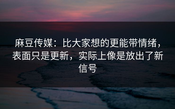 麻豆传媒：比大家想的更能带情绪，表面只是更新，实际上像是放出了新信号