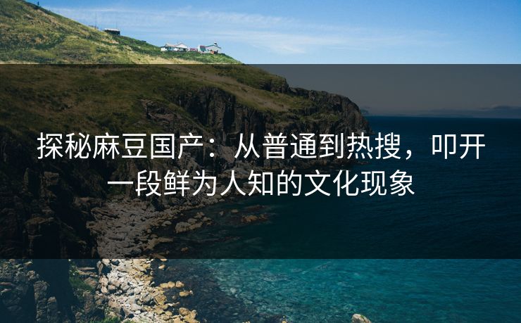 探秘麻豆国产：从普通到热搜，叩开一段鲜为人知的文化现象