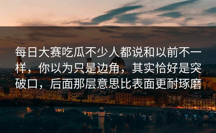 每日大赛吃瓜不少人都说和以前不一样，你以为只是边角，其实恰好是突破口，后面那层意思比表面更耐琢磨