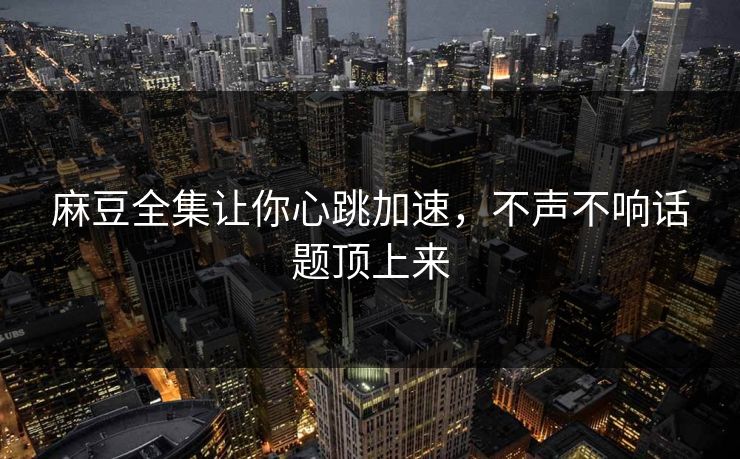 麻豆全集让你心跳加速，不声不响话题顶上来