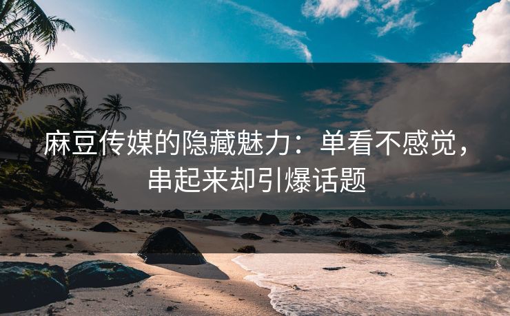 麻豆传媒的隐藏魅力：单看不感觉，串起来却引爆话题