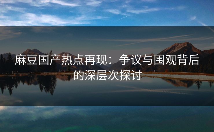 麻豆国产热点再现：争议与围观背后的深层次探讨