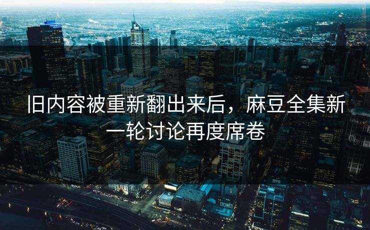 旧内容被重新翻出来后，麻豆全集新一轮讨论再度席卷