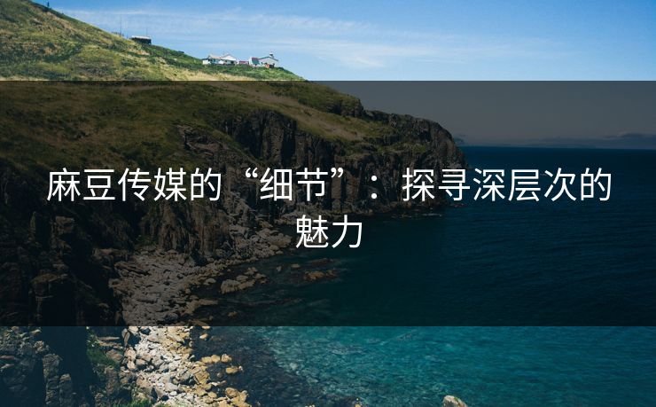 麻豆传媒的“细节”：探寻深层次的魅力