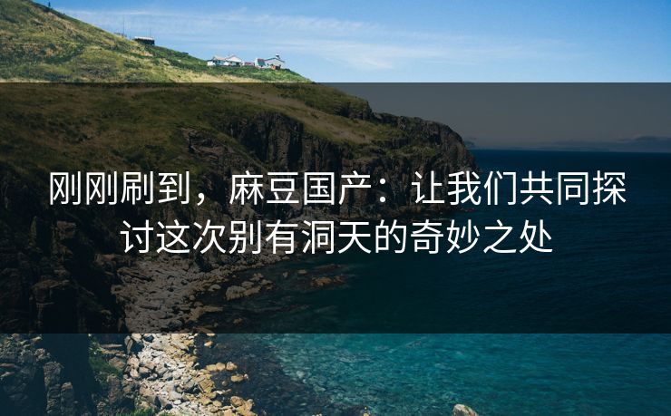 刚刚刷到，麻豆国产：让我们共同探讨这次别有洞天的奇妙之处