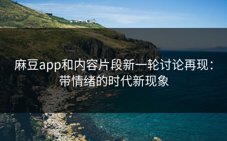 麻豆app和内容片段新一轮讨论再现：带情绪的时代新现象