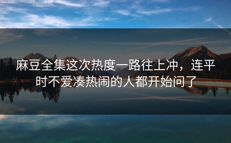 麻豆全集这次热度一路往上冲，连平时不爱凑热闹的人都开始问了