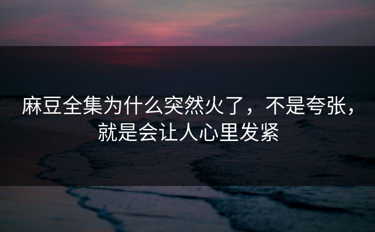 麻豆全集为什么突然火了，不是夸张，就是会让人心里发紧