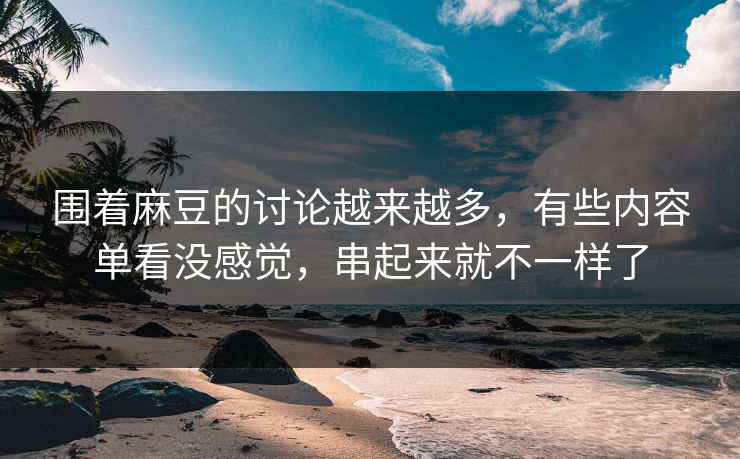 围着麻豆的讨论越来越多，有些内容单看没感觉，串起来就不一样了