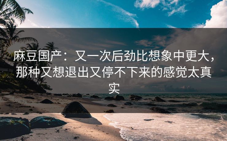 麻豆国产：又一次后劲比想象中更大，那种又想退出又停不下来的感觉太真实