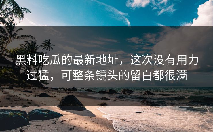 黑料吃瓜的最新地址，这次没有用力过猛，可整条镜头的留白都很满