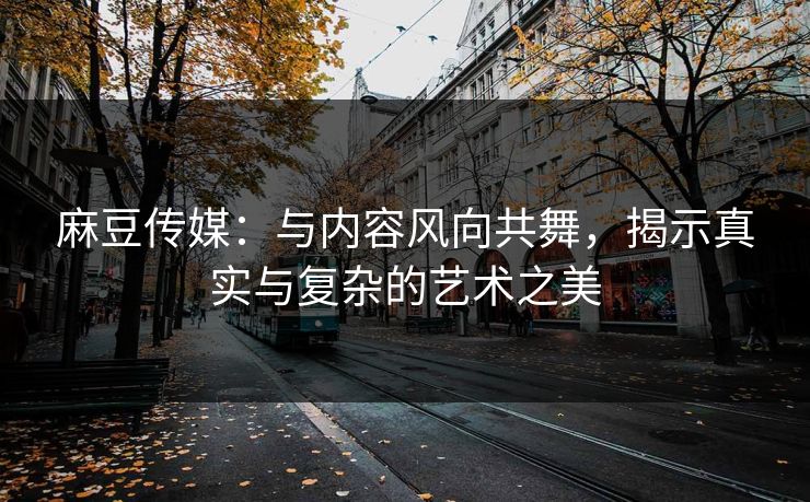 麻豆传媒：与内容风向共舞，揭示真实与复杂的艺术之美