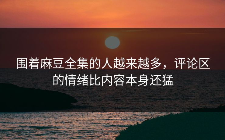 围着麻豆全集的人越来越多，评论区的情绪比内容本身还猛