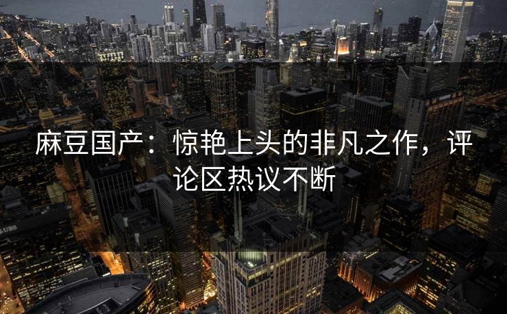 麻豆国产：惊艳上头的非凡之作，评论区热议不断