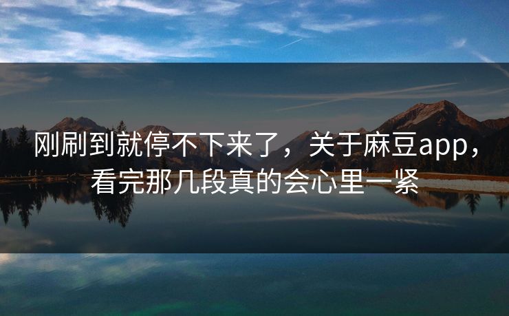 刚刷到就停不下来了，关于麻豆app，看完那几段真的会心里一紧