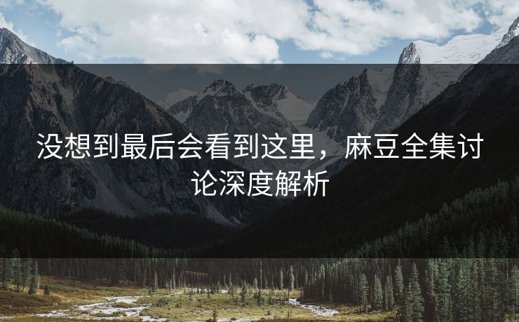 没想到最后会看到这里，麻豆全集讨论深度解析