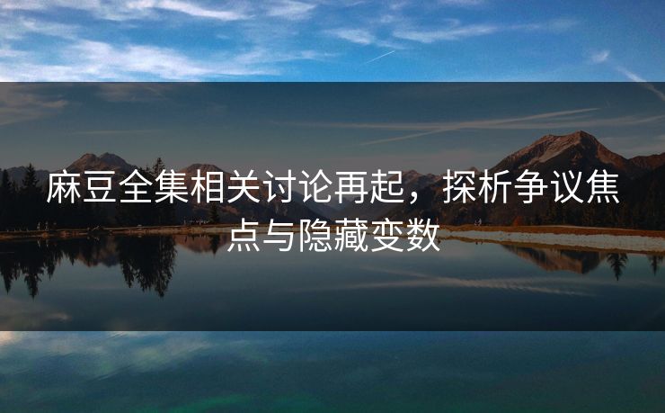 麻豆全集相关讨论再起，探析争议焦点与隐藏变数