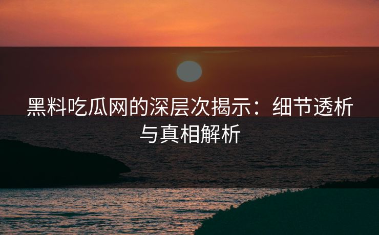 黑料吃瓜网的深层次揭示：细节透析与真相解析