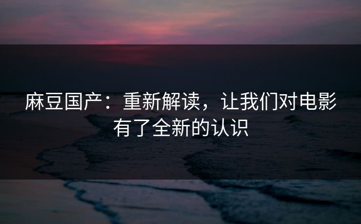 麻豆国产：重新解读，让我们对电影有了全新的认识
