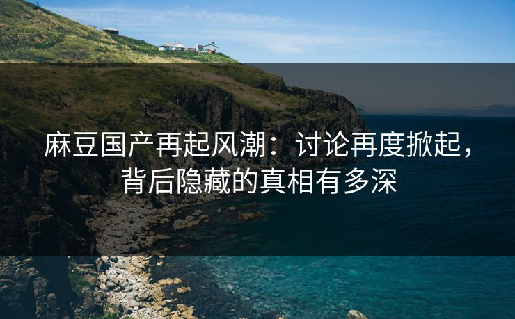 麻豆国产再起风潮：讨论再度掀起，背后隐藏的真相有多深