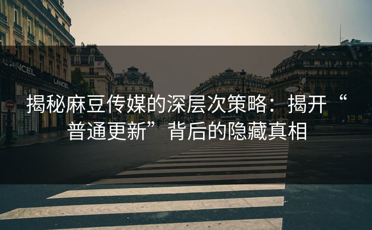 揭秘麻豆传媒的深层次策略：揭开“普通更新”背后的隐藏真相