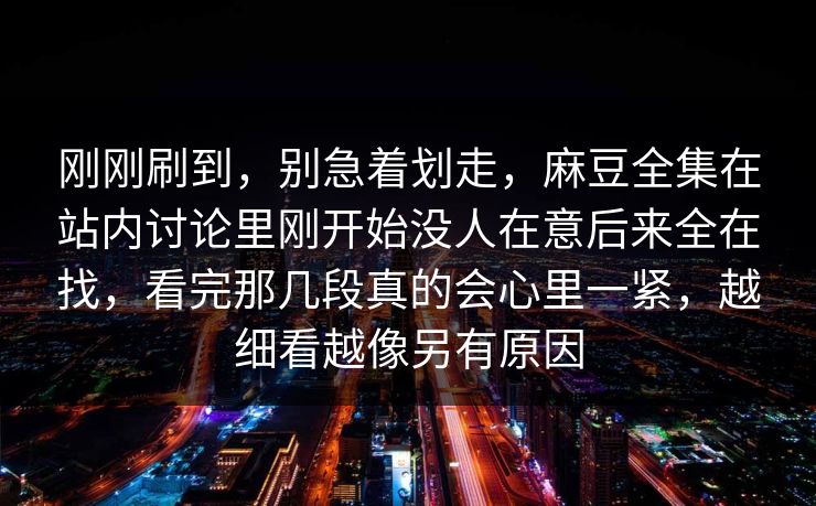 刚刚刷到，别急着划走，麻豆全集在站内讨论里刚开始没人在意后来全在找，看完那几段真的会心里一紧，越细看越像另有原因