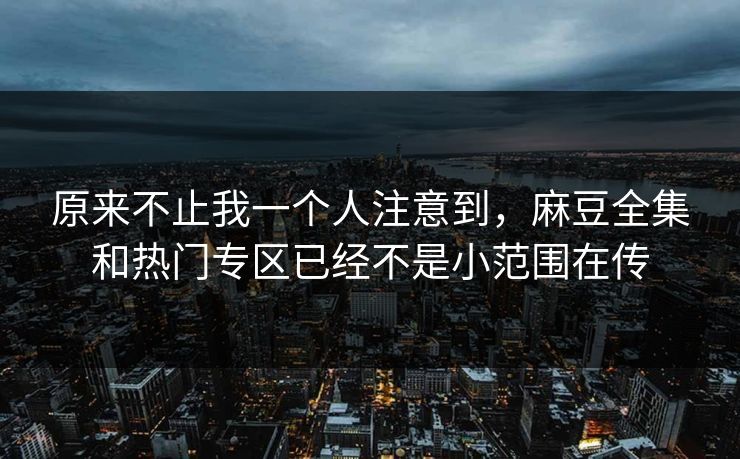 原来不止我一个人注意到，麻豆全集和热门专区已经不是小范围在传