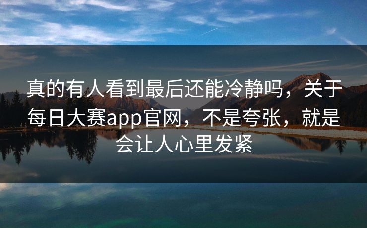 真的有人看到最后还能冷静吗,关于每日大赛app官网,不是夸张,就是会让人心里发紧