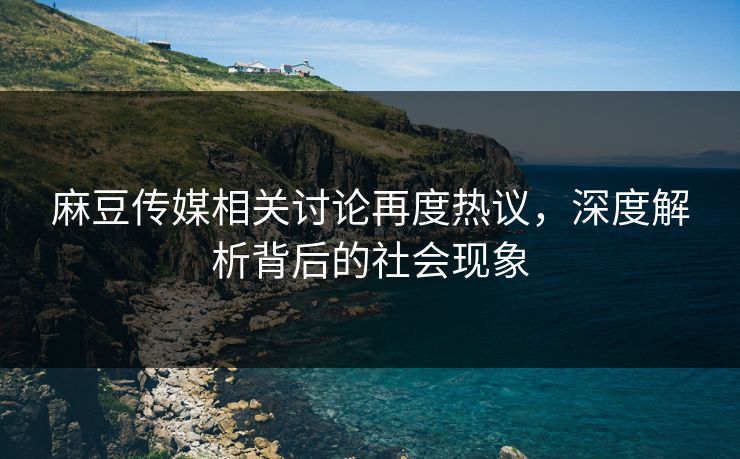 麻豆传媒相关讨论再度热议,深度解析背后的社会现象