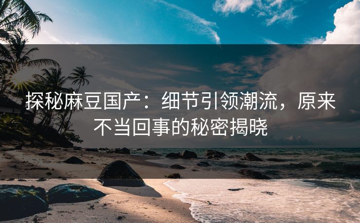 探秘麻豆国产:细节引领潮流,原来不当回事的秘密揭晓 探秘麻豆国产:细节引领潮流,原来不当回事的秘密揭晓