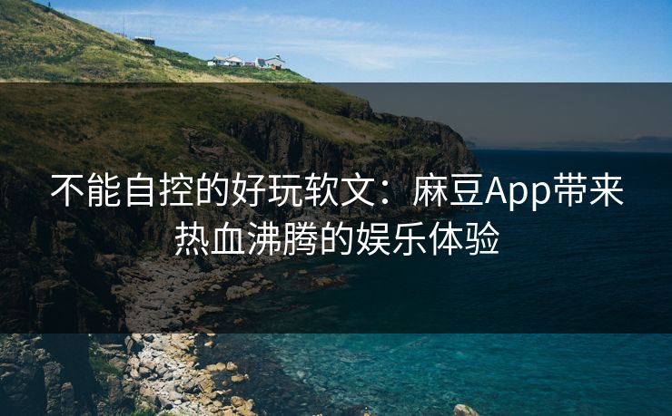 不能自控的好玩软文：麻豆App带来热血沸腾的娱乐体验