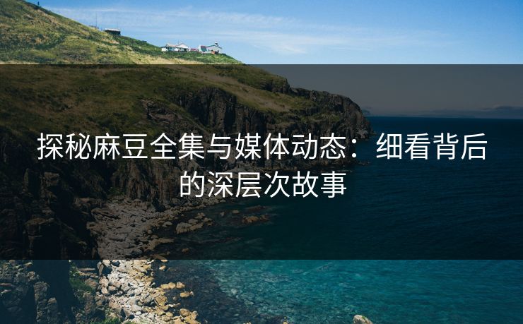 探秘麻豆全集与媒体动态:细看背后的深层次故事