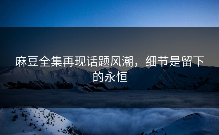 麻豆全集再现话题风潮，细节是留下的永恒
