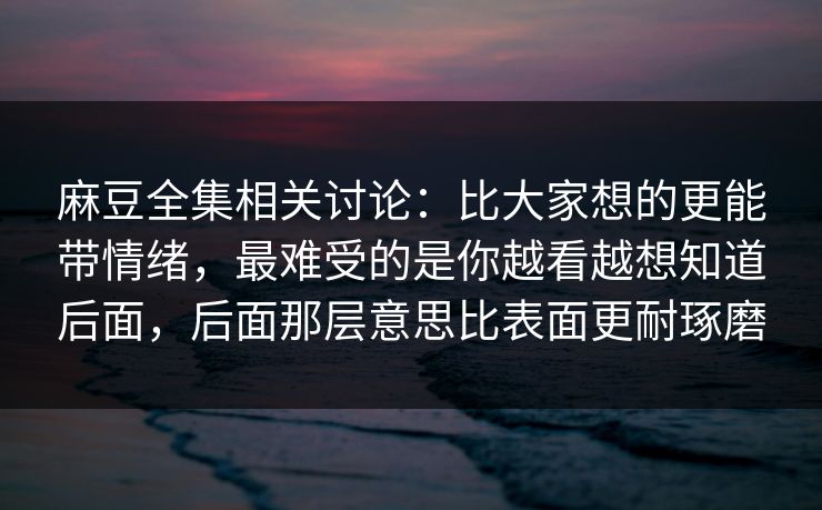 麻豆全集相关讨论:比大家想的更能带情绪,最难受的是你越看越想知道后面,后面那层意思比表面更耐琢磨