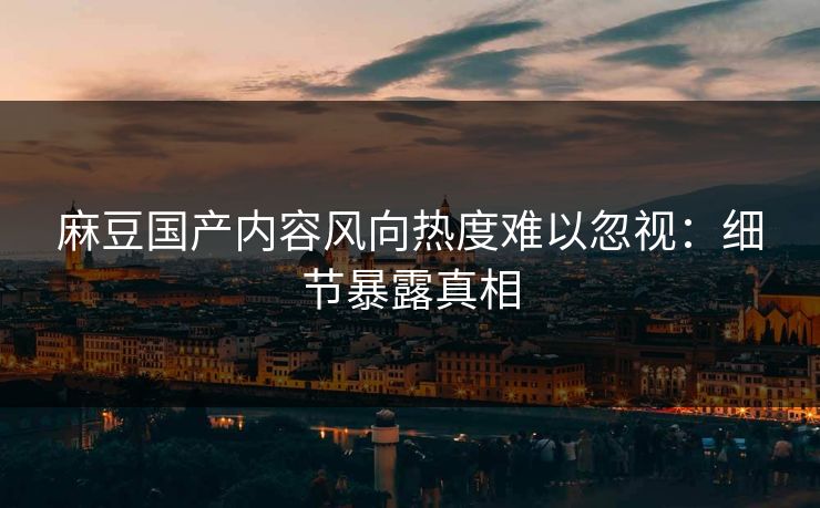 麻豆国产内容风向热度难以忽视：细节暴露真相