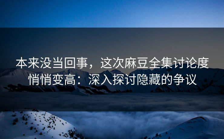 本来没当回事，这次麻豆全集讨论度悄悄变高：深入探讨隐藏的争议