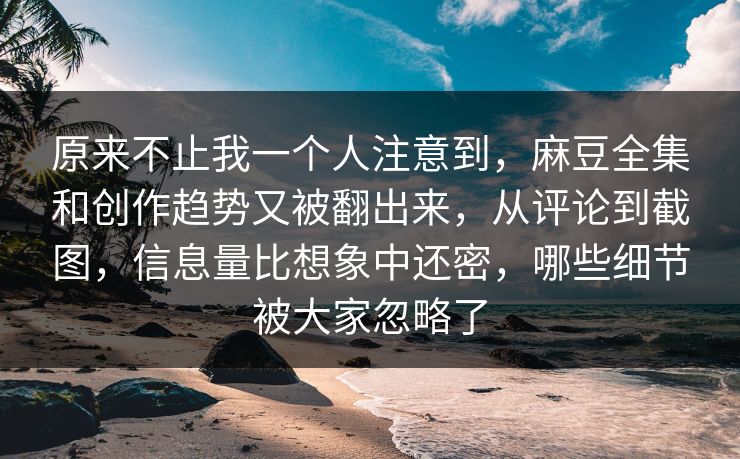 原来不止我一个人注意到，麻豆全集和创作趋势又被翻出来，从评论到截图，信息量比想象中还密，哪些细节被大家忽略了