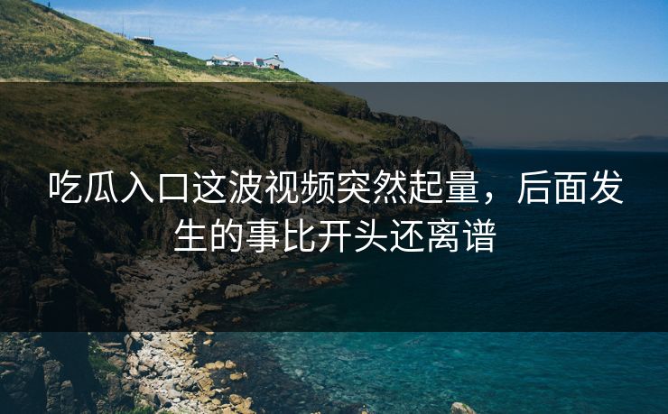 吃瓜入口这波视频突然起量,后面发生的事比开头还离谱