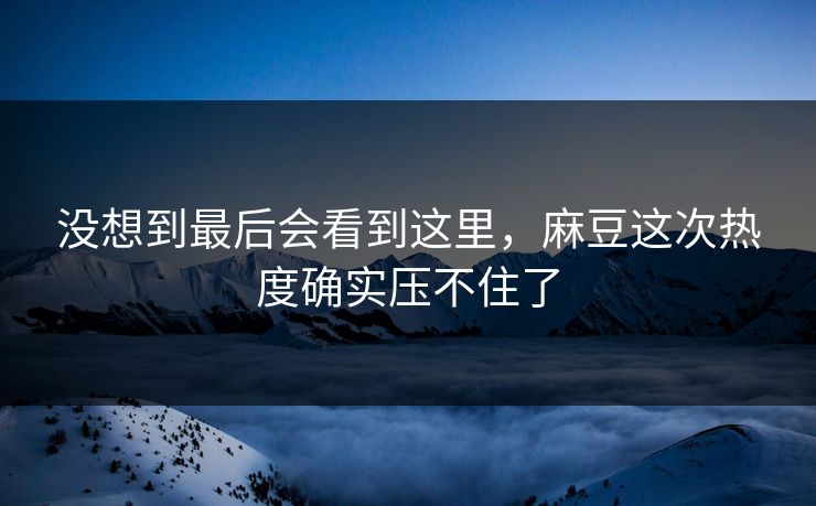 没想到最后会看到这里,麻豆这次热度确实压不住了 没想到最后会看到这里,麻豆这次热度确实压不住了