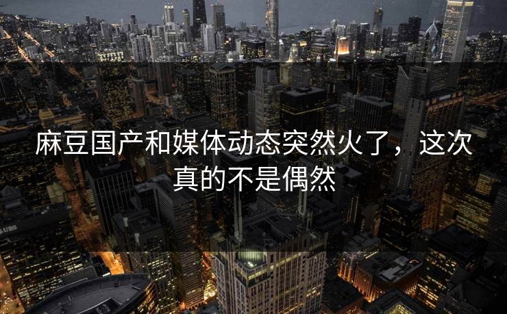 麻豆国产和媒体动态突然火了，这次真的不是偶然