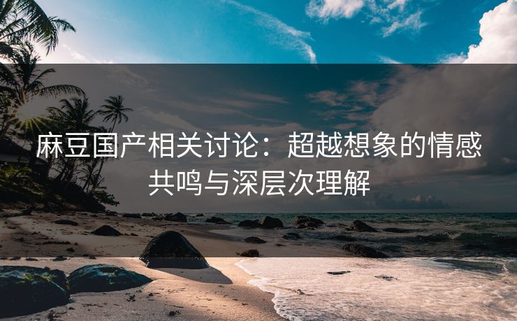 麻豆国产相关讨论：超越想象的情感共鸣与深层次理解