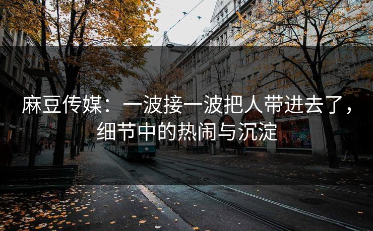麻豆传媒：一波接一波把人带进去了，细节中的热闹与沉淀