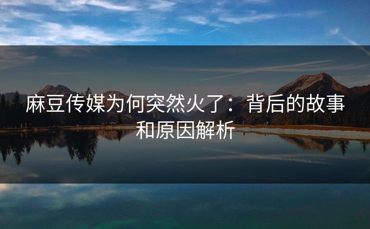 麻豆传媒为何突然火了：背后的故事和原因解析