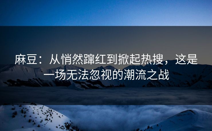 麻豆：从悄然蹿红到掀起热搜，这是一场无法忽视的潮流之战